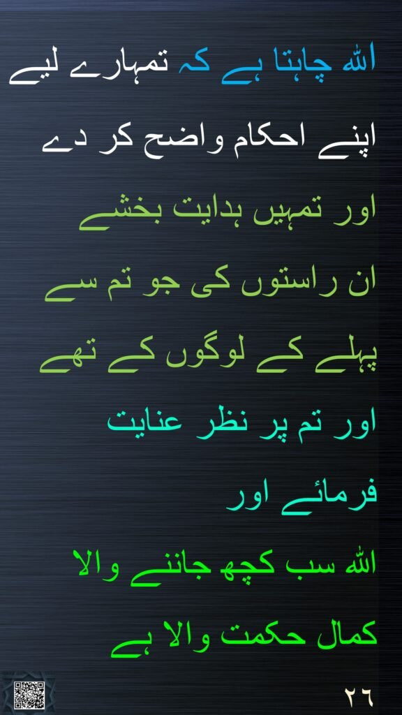 اللہ چاہتا ہے کہ تمہارے لیے اپنے احکام واضح کر دے اور تمہیں ہدایت بخشے 
ان راستوں کی جو تم سے پہلے کے لوگوں کے تھے اور تم پر نظر عنایت فرمائے اور 
اللہ سب کچھ جاننے والا کمال حکمت والا ہے
٢٦