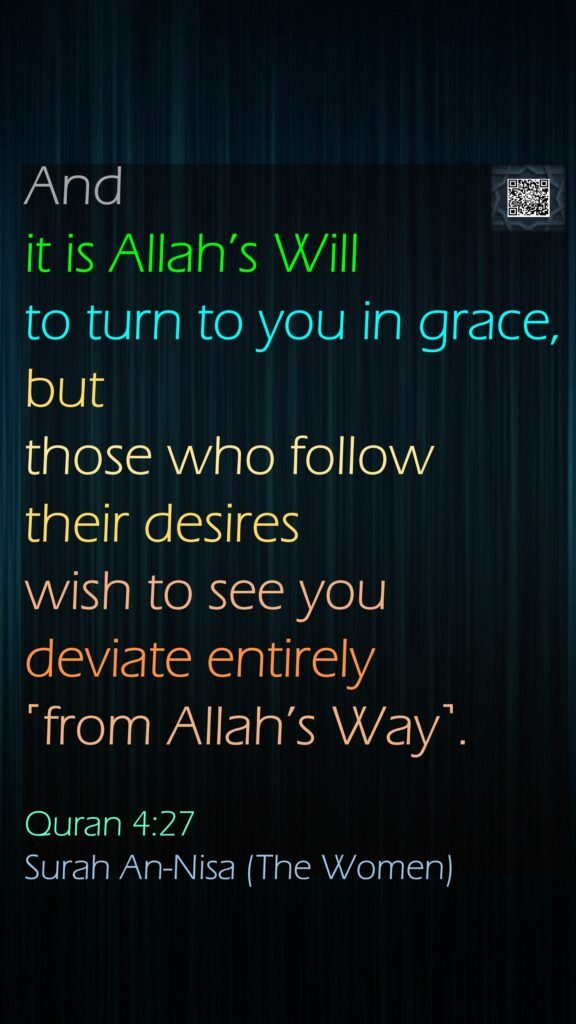 And it is Allah’s Will to turn to you in grace, but those who follow their desires wish to see you deviate entirely ˹from Allah’s Way˺.Quran 4:27Surah An-Nisa (The Women)