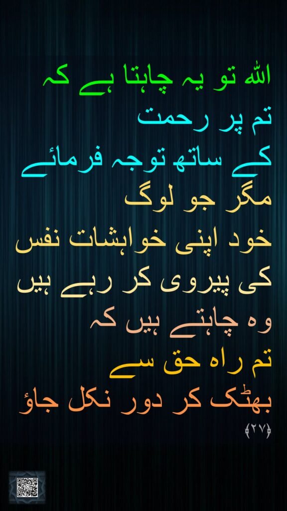 اللہ تو یہ چاہتا ہے کہ 
تم پر رحمت 
کے ساتھ توجہ فرمائے مگر جو لوگ 
خود اپنی خواہشات نفس کی پیروی کر رہے ہیں
وہ چاہتے ہیں کہ 
تم راہ حق سے 
بھٹک کر دور نکل جاؤ 
﴿٢٧﴾
