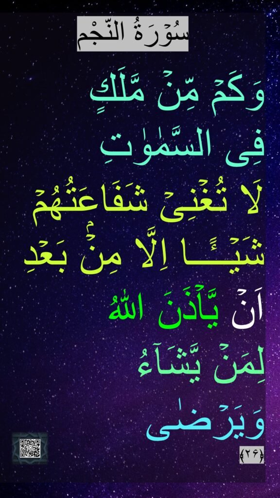 سُوۡرَةُ النّجْم

وَكَمۡ مِّنۡ مَّلَكٍ 
فِى السَّمٰوٰتِ 
لَا تُغۡنِىۡ شَفَاعَتُهُمۡ شَيۡــًٔــا اِلَّا مِنۡۢ بَعۡدِ 
اَنۡ يَّاۡذَنَ اللّٰهُ 
لِمَنۡ يَّشَآءُ 
وَيَرۡضٰى‏ 
﴿۲۶﴾ 