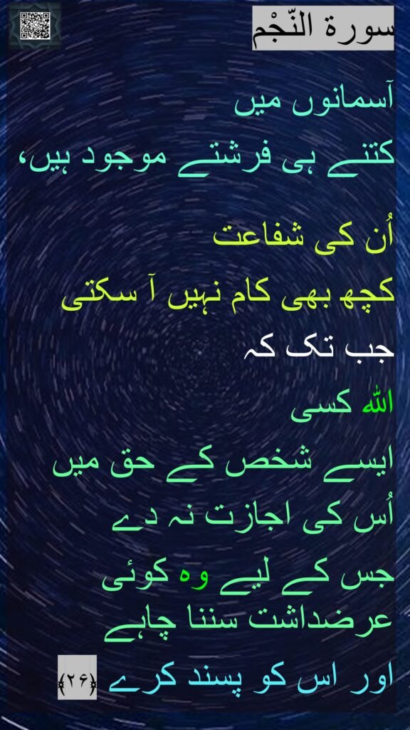 سورة النّجْم

آسمانوں میں 
کتنے ہی فرشتے موجود ہیں،

اُن کی شفاعت 
کچھ بھی کام نہیں آ سکتی 
جب تک کہ 
اللہ کسی 
ایسے شخص کے حق میں 
اُس کی اجازت نہ دے 
جس کے لیے وہ کوئی عرضداشت سننا چاہے 
اور اس کو پسند کرے ﴿۲۶﴾