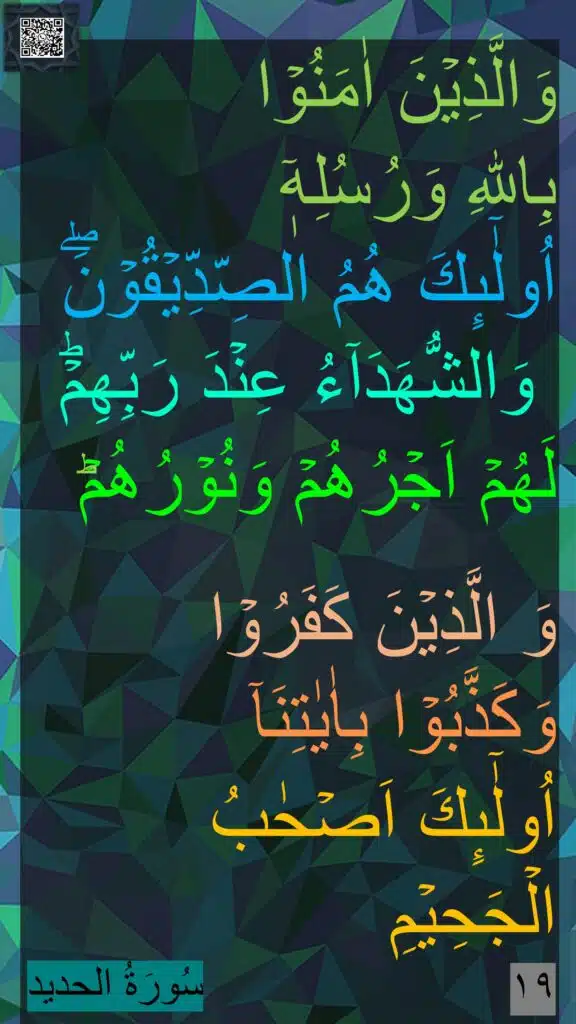 وَالَّذِيۡنَ اٰمَنُوۡا 
بِاللّٰهِ وَرُسُلِهٖۤ 
اُولٰٓٮِٕكَ هُمُ الصِّدِّيۡقُوۡنَۖ
 وَالشُّهَدَآءُ عِنۡدَ رَبِّهِمۡؕ 
لَهُمۡ اَجۡرُهُمۡ وَنُوۡرُهُمۡ​ؕ
 
وَ الَّذِيۡنَ كَفَرُوۡا 
وَكَذَّبُوۡا بِاٰيٰتِنَاۤ 
اُولٰٓٮِٕكَ اَصۡحٰبُ الۡجَحِيۡمِ‏ 
١٩