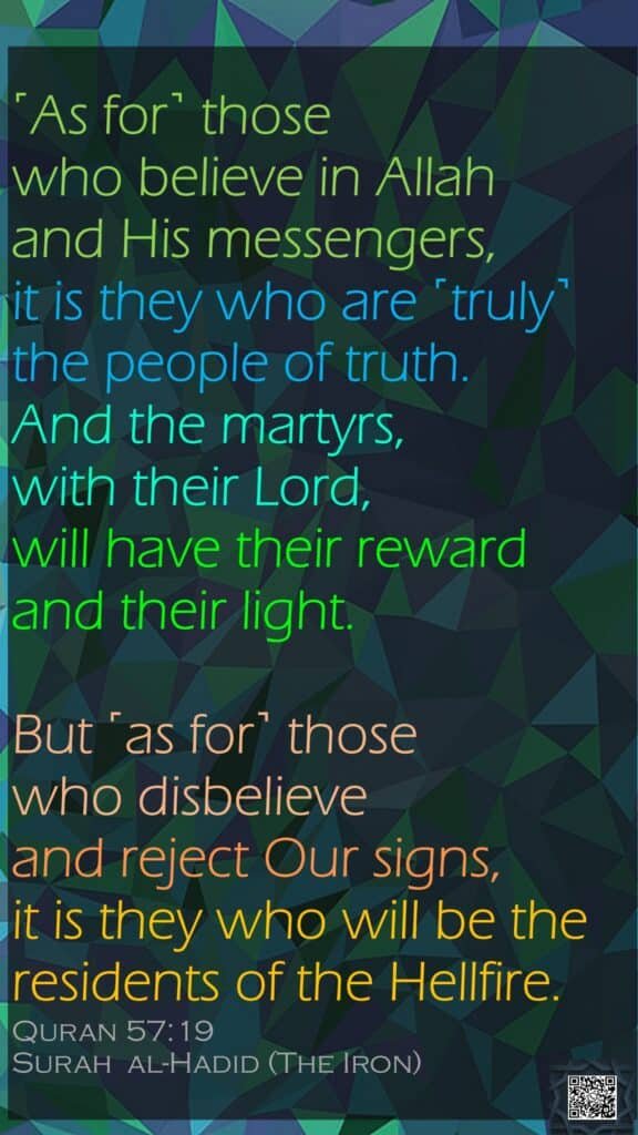 ˹As for˺ those who believe in Allah and His messengers, it is they who are ˹truly˺ the people of truth. And the martyrs, with their Lord, will have their reward and their light. But ˹as for˺ those who disbelieve and reject Our signs, it is they who will be the residents of the Hellfire.Quran 57:19Surah  al-Hadid (The Iron)