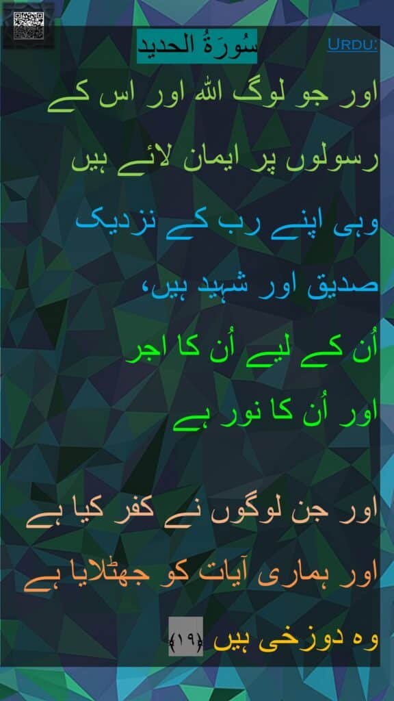 اور جو لوگ اللہ اور اس کے رسولوں پر ایمان لائے ہیں 
وہی اپنے رب کے نزدیک صدیق اور شہید ہیں، 
اُن کے لیے اُن کا اجر 
اور اُن کا نور ہے
 
اور جن لوگوں نے کفر کیا ہے اور ہماری آیات کو جھٹلایا ہے وہ دوزخی ہیں ﴿۱۹﴾ 
