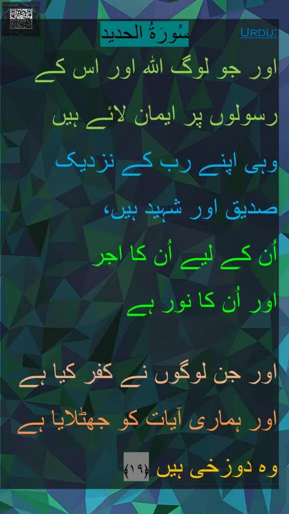 اور جو لوگ اللہ اور اس کے رسولوں پر ایمان لائے ہیں 
وہی اپنے رب کے نزدیک صدیق اور شہید ہیں، 
اُن کے لیے اُن کا اجر 
اور اُن کا نور ہے
 
اور جن لوگوں نے کفر کیا ہے اور ہماری آیات کو جھٹلایا ہے وہ دوزخی ہیں ﴿۱۹﴾ 
