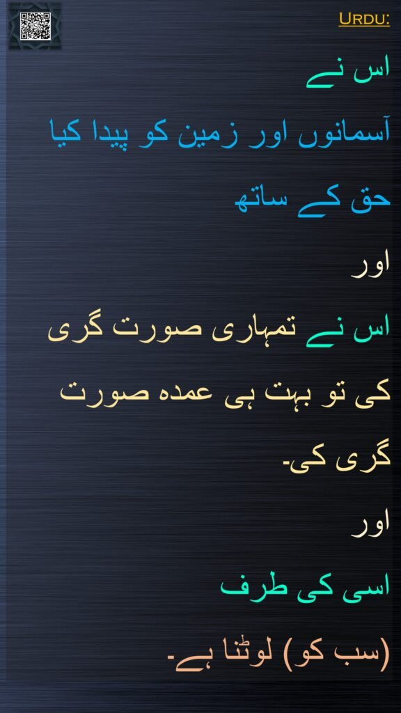 Urdu:
اس نے 
آسمانوں اور زمین کو پیدا کیا حق کے ساتھ 
اور 
اس نے تمہاری صورت گری کی تو بہت ہی عمدہ صورت گری کی۔ 
اور 
اسی کی طرف 
(سب کو) لوٹنا ہے۔