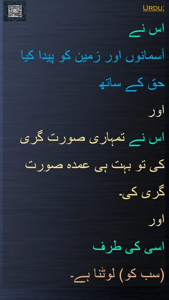 Urdu:
اس نے 
آسمانوں اور زمین کو پیدا کیا حق کے ساتھ 
اور 
اس نے تمہاری صورت گری کی تو بہت ہی عمدہ صورت گری کی۔ 
اور 
اسی کی طرف 
(سب کو) لوٹنا ہے۔