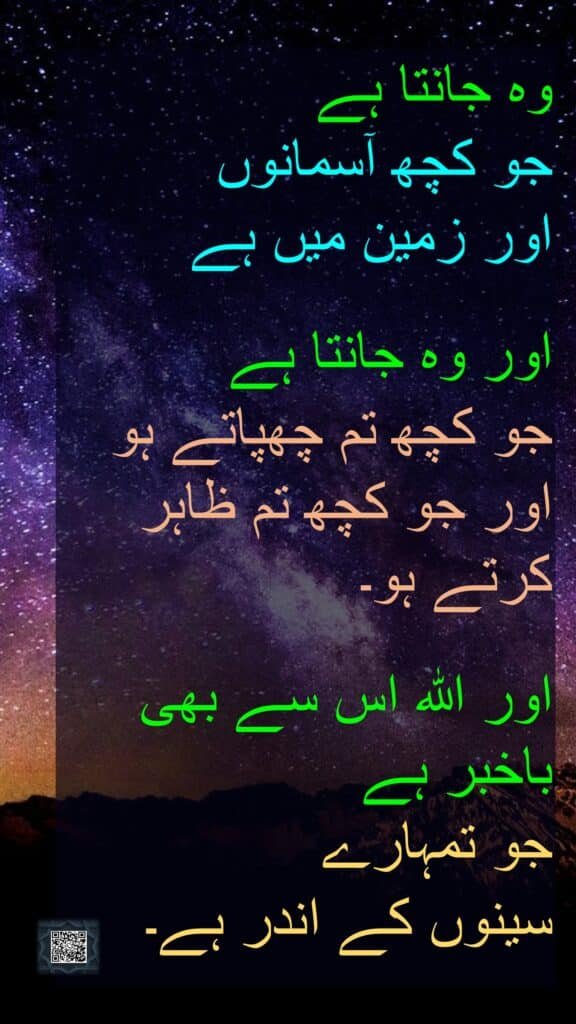 وہ جانتا ہے 
جو کچھ آسمانوں 
اور زمین میں ہے
 
اور وہ جانتا ہے 
جو کچھ تم چھپاتے ہو اور جو کچھ تم ظاہر کرتے ہو۔ 

اور اللہ اس سے بھی باخبر ہے 
جو تمہارے 
سینوں کے اندر ہے۔
