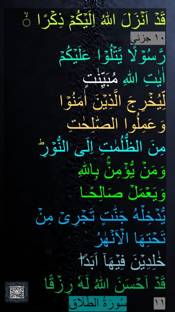 قَدۡ اَنۡزَلَ اللّٰهُ اِلَيۡكُمۡ ذِكۡرًا ۙ‏ 
١٠ جزئي
رَّسُوۡلًا يَّتۡلُوۡا عَلَيۡكُمۡ 
اٰيٰتِ اللّٰهِ مُبَيِّنٰتٍ 
لِّيُخۡرِجَ الَّذِيۡنَ اٰمَنُوۡا 
وَعَمِلُوا الصّٰلِحٰتِ 
مِنَ الظُّلُمٰتِ اِلَى النُّوۡرِ​ؕ 
وَمَنۡ يُّؤۡمِنۡۢ بِاللّٰهِ 
وَيَعۡمَلۡ صَالِحًـا 
يُّدۡخِلۡهُ جَنّٰتٍ تَجۡرِىۡ مِنۡ تَحۡتِهَا الۡاَنۡهٰرُ 
خٰلِدِيۡنَ فِيۡهَاۤ اَبَدًا​ؕ 
قَدۡ اَحۡسَنَ اللّٰهُ لَهٗ رِزۡقًا
١١
