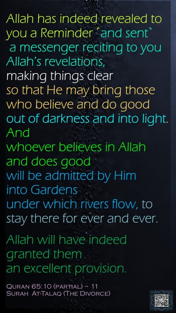 Allah has indeed revealed to you a Reminder ˹and sent˺ a messenger reciting to you Allah’s revelations, making things clear so that He may bring those who believe and do good out of darkness and into light. And whoever believes in Allah and does good will be admitted by Him into Gardens under which rivers flow, to stay there for ever and ever. Allah will have indeed granted them an excellent provision.Quran 65:10 (partial) ~ 11Surah  At-Talaq (The Divorce)