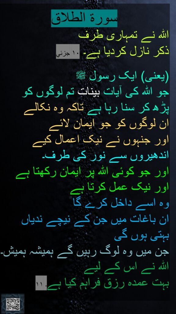 
اللہ نے تمہاری طرف 
ذکر نازل کردیا ہے۔ ١٠ جزئي

(یعنی) ایک رسول ﷺ 
جو اللہ کی آیات بینات تم لوگوں کو 
پڑھ کر سنا رہا ہے تاکہ وہ نکالے 
ان لوگوں کو جو ایمان لائے 
اور جنہوں نے نیک اعمال کیے اندھیروں سے نور کی طرف۔ 
اور جو کوئی اللہ پر ایمان رکھتا ہے اور نیک عمل کرتا ہے 
وہ اسے داخل کرے گا 
ان باغات میں جن کے نیچے ندیاں بہتی ہوں گی 
جن میں وہ لوگ رہیں گے ہمیشہ ہمیش۔ اللہ نے اس کے لیے 
بہت عمدہ رزق فراہم کیا ہے۔ ١١