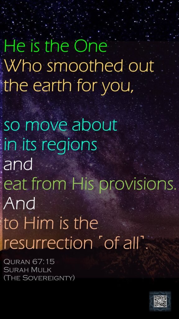 He is the One Who smoothed out the earth for you, so move about in its regions and eat from His provisions. And to Him is the resurrection ˹of all˺.Quran 67:15Surah Mulk(The Sovereignty)