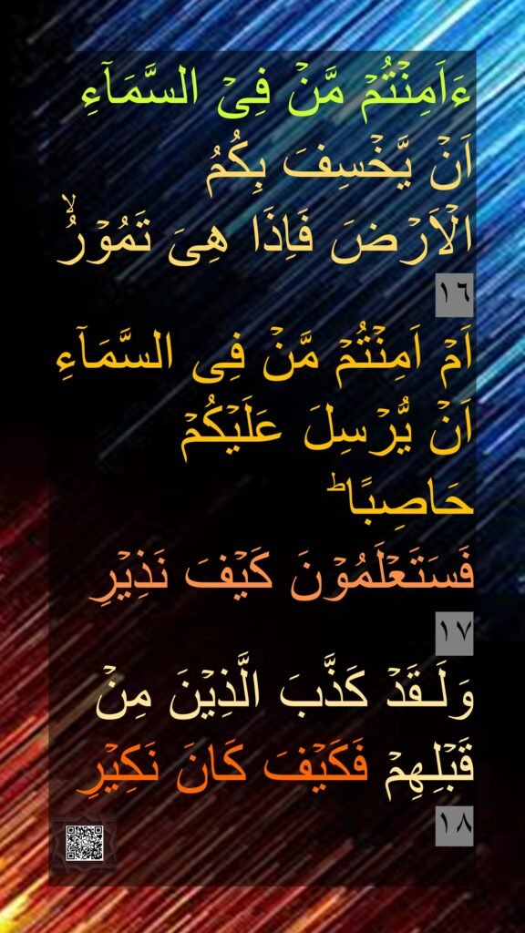 ءَاَمِنۡتُمۡ مَّنۡ فِىۡ السَّمَآءِ اَنۡ يَّخۡسِفَ بِكُمُ الۡاَرۡضَ فَاِذَا هِىَ تَمُوۡرُۙ‏ ١٦
اَمۡ اَمِنۡتُمۡ مَّنۡ فِى السَّمَآءِ اَنۡ يُّرۡسِلَ عَلَيۡكُمۡ حَاصِبًا​ ؕ 
فَسَتَعۡلَمُوۡنَ كَيۡفَ نَذِيۡرِ‏ 
١٧
وَلَـقَدۡ كَذَّبَ الَّذِيۡنَ مِنۡ قَبۡلِهِمۡ فَكَيۡفَ كَانَ نَكِيۡرِ‏ ١٨
