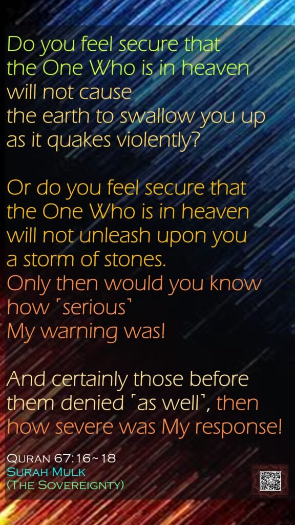 Do you feel secure that the One Who is in heaven will not cause the earth to swallow you up as it quakes violently?Or do you feel secure that the One Who is in heaven will not unleash upon you a storm of stones. Only then would you know how ˹serious˺ My warning was!And certainly those before them denied ˹as well˺, then how severe was My response!Quran 67:16~18Surah Mulk(The Sovereignty)