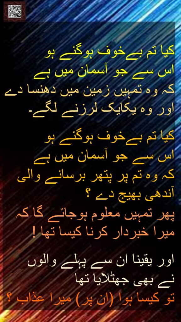 کیا تم بےخوف ہوگئے ہو 
اس سے جو آسمان میں ہے 
کہ وہ تمہیں زمین میں دھنسا دے اور وہ یکایک لرزنے لگے۔ 

کیا تم بےخوف ہوگئے ہو 
اس سے جو آسمان میں ہے 
کہ وہ تم پر پتھر برسانے والی آندھی بھیج دے ؟ 
پھر تمہیں معلوم ہوجائے گا کہ میرا خبردار کرنا کیسا تھا !

اور یقینا ان سے پہلے والوں 
نے بھی جھٹلایا تھا 
تو کیسا ہوا (ان پر) میرا عذاب ؟
