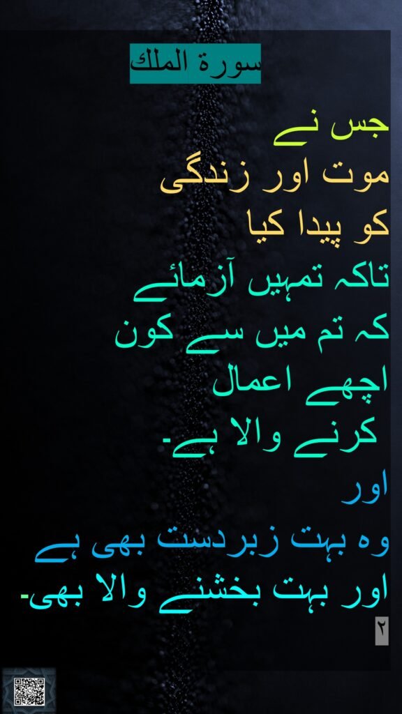 سورة الملك

جس نے 
موت اور زندگی 
کو پیدا کیا 
تاکہ تمہیں آزمائے 
کہ تم میں سے کون 
اچھے اعمال
 کرنے والا ہے۔ 
اور 
وہ بہت زبردست بھی ہے اور بہت بخشنے والا بھی۔
٢