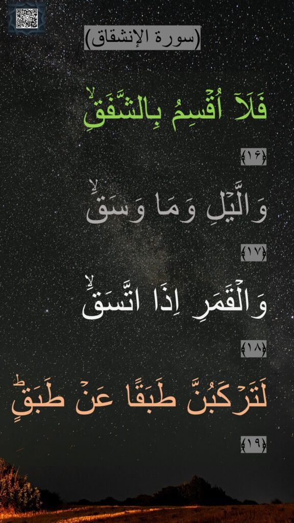 فَلَاۤ اُقۡسِمُ بِالشَّفَقِۙ‏ 
﴿۱۶﴾  
وَالَّيۡلِ وَمَا وَسَقَۙ‏ 
﴿۱۷﴾  
وَالۡقَمَرِ اِذَا اتَّسَقَۙ‏ 
﴿۱۸﴾  
لَتَرۡكَبُنَّ طَبَقًا عَنۡ طَبَقٍؕ‏ ﴿۱۹﴾ࣲ
