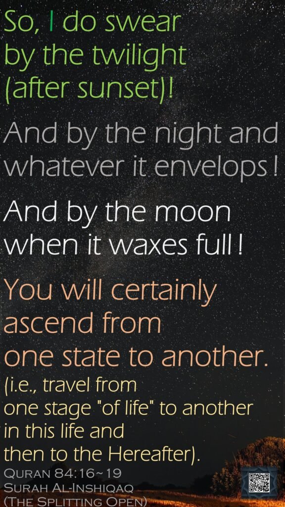 So, I do swear by the twilight (after sunset)!And by the night and whatever it envelops !And by the moon when it waxes full !You will certainly ascend from one state to another.(i.e., travel from one stage "of life" to another in this life and then to the Hereafter).Quran 84:16~19    Surah Al-Inshiqaq  (The Splitting Open)
