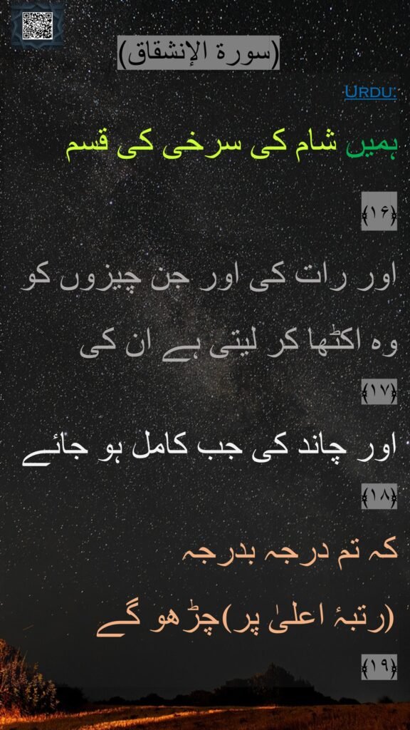ہمیں شام کی سرخی کی قسم ﴿۱۶﴾  
اور رات کی اور جن چیزوں کو وہ اکٹھا کر لیتی ہے ان کی 
﴿۱۷﴾
اور چاند کی جب کامل ہو جائے ﴿۱۸﴾  
کہ تم درجہ بدرجہ
چڑھو گے  (رتبہٴ اعلیٰ پر)
﴿۱۹﴾  
