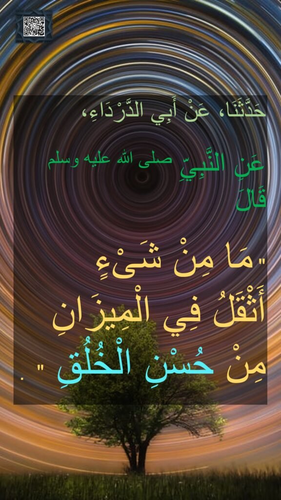 حَدَّثَنَا، عَنْ أَبِي الدَّرْدَاءِ، 

عَنِ النَّبِيِّ صلى الله عليه وسلم  قَالَ ‏

"‏ مَا مِنْ شَىْءٍ 
أَثْقَلُ فِي الْمِيزَانِ مِنْ حُسْنِ الْخُلُقِ ‏" ‏ ‏.
