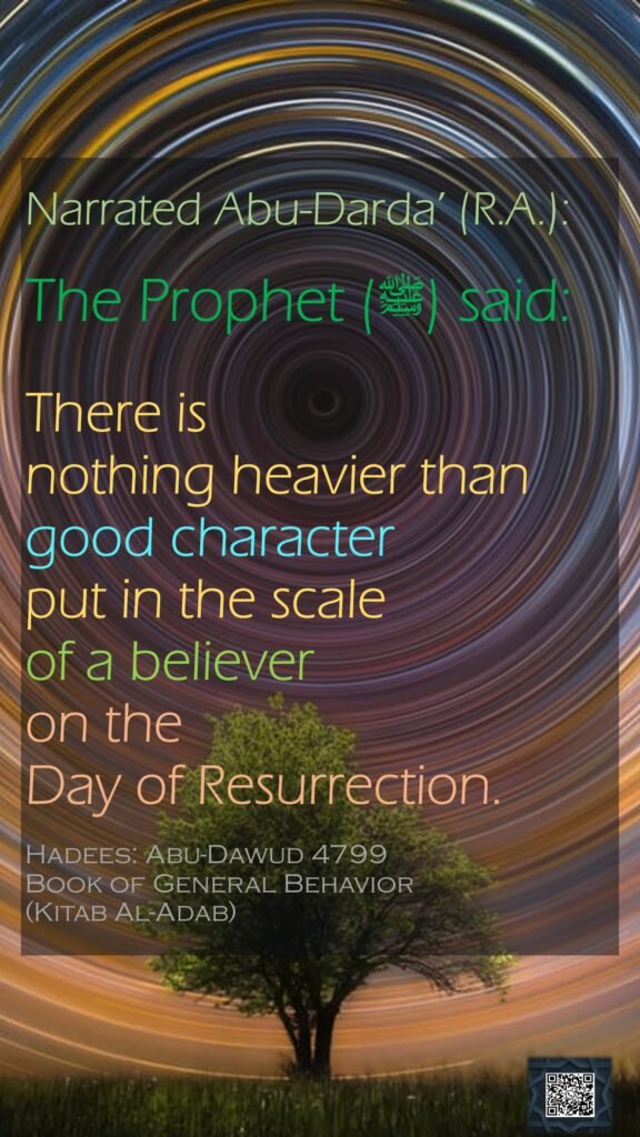 Narrated Abu-Darda’ (R.A.):The Prophet (ﷺ) said: There is nothing heavier than good character put in the scale of a believer on the Day of Resurrection.Hadees: Abu-Dawud 4799Book of General Behavior (Kitab Al-Adab)