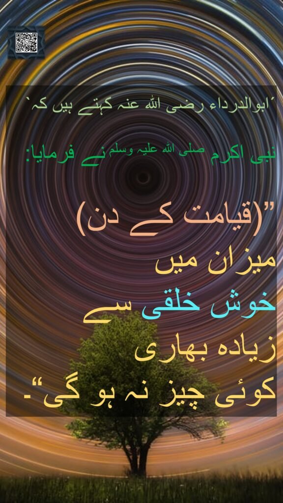 ´ابوالدرداء رضی اللہ عنہ کہتے ہیں کہ`

نبی اکرم صلی اللہ علیہ وسلم نے فرمایا: 

”(قیامت کے دن) میزان میں 
خوش خلقی سے 
زیادہ بھاری 
کوئی چیز نہ ہو گی“۔

