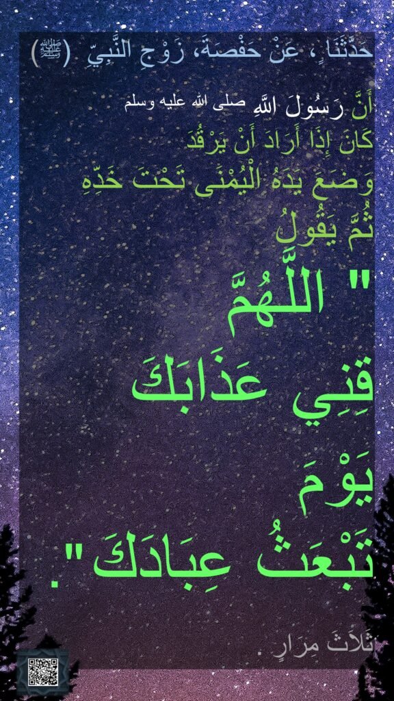 حَدَّثَنَا ٍ، عَنْ حَفْصَةَ، زَوْجِ النَّبِيِّ  (ﷺ)
 
أَنَّ رَسُولَ اللَّهِ صلى الله عليه وسلم 
كَانَ إِذَا أَرَادَ أَنْ يَرْقُدَ 
وَضَعَ يَدَهُ الْيُمْنَى تَحْتَ خَدِّهِ 
ثُمَّ يَقُولُ ‏
"‏ اللَّهُمَّ 
قِنِي عَذَابَكَ 
يَوْمَ 
تَبْعَثُ عِبَادَكَ ‏".‏ 

ثَلاَثَ مِرَارٍ 