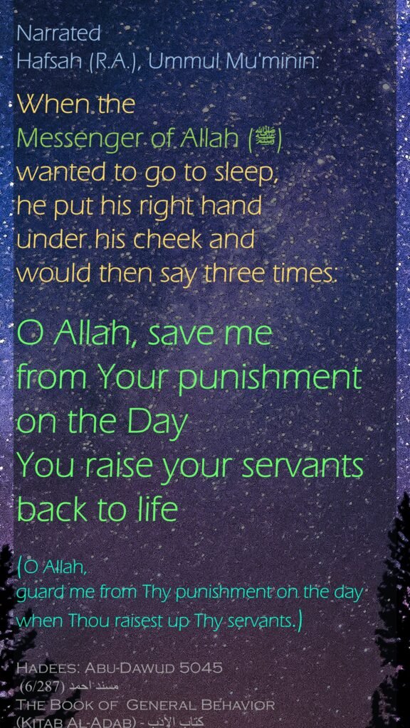 Narrated Hafsah (R.A.), Ummul Mu'minin:When the Messenger of Allah (ﷺ) wanted to go to sleep, he put his right hand under his cheek and would then say three times: O Allah, save me from Your punishment on the Day You raise your servants back to life(O Allah, guard me from Thy punishment on the day when Thou raisest up Thy servants.)Hadees: Abu-Dawud 5045مسند احمد (6/287) The Book of  General Behavior (Kitab Al-Adab) - كتاب الأدب