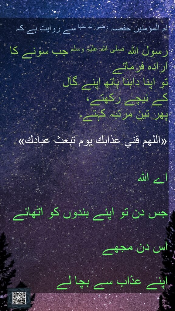ام المؤمنین حفصہ رضی اللہ عنہا سے روایت ہے کہ   

رسول اللہ صلی اللہ علیہ وسلم جب سونے کا ارادہ فرماتے 
تو اپنا داہنا ہاتھ اپنے گال 
کے نیچے رکھتے، 
پھر تین مرتبہ کہتے۔

«اللهم قني عذابك يوم تبعث عبادك» 

اے اللہ 
جس دن تو اپنے بندوں کو اٹھائے 
اس دن مجھے 
اپنے عذاب سے بچا لے 

