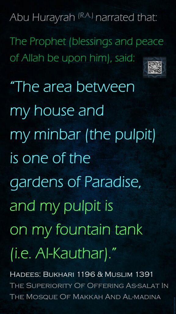 Abu Hurayrah (R.A.) narrated that:The Prophet (blessings and peace of Allah be upon him), said: “The area between my house and my minbar (the pulpit) is one of the gardens of Paradise,and my pulpit is on my fountain tank (i.e. Al-Kauthar).” Hadees: Bukhari 1196 & Muslim 1391The Superiority Of Offering As-salat In The Mosque Of Makkah And Al-madina
