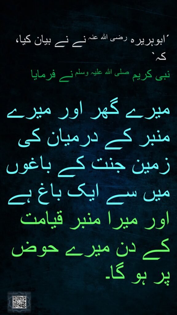 ´ابوہریرہ رضی اللہ عنہ نے نے بیان کیا،
 کہ` 
نبی کریم صلی اللہ علیہ وسلم نے فرمایا

میرے گھر اور میرے منبر کے درمیان کی زمین جنت کے باغوں میں سے ایک باغ ہے اور میرا منبر قیامت کے دن میرے حوض پر ہو گا۔
