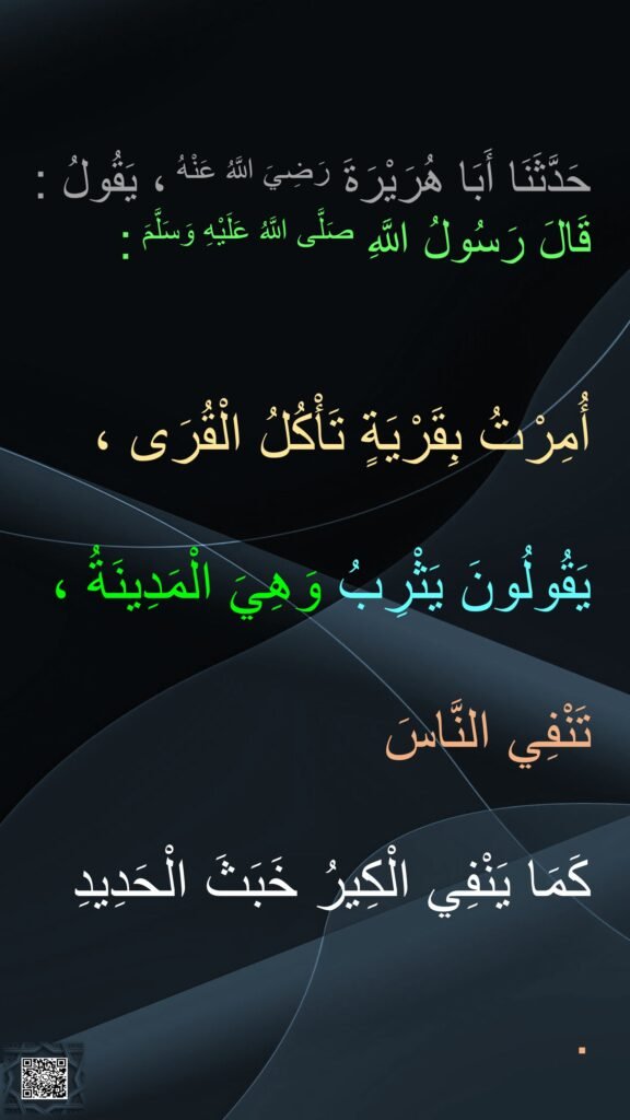 حَدَّثَنَا أَبَا هُرَيْرَةَ رَضِيَ اللَّهُ عَنْهُ ، يَقُولُ : قَالَ رَسُولُ اللَّهِ صَلَّى اللَّهُ عَلَيْهِ وَسَلَّمَ : 

أُمِرْتُ بِقَرْيَةٍ تَأْكُلُ الْقُرَى ، 
يَقُولُونَ يَثْرِبُ وَهِيَ الْمَدِينَةُ ، 
تَنْفِي النَّاسَ 
كَمَا يَنْفِي الْكِيرُ خَبَثَ الْحَدِيدِ . 
