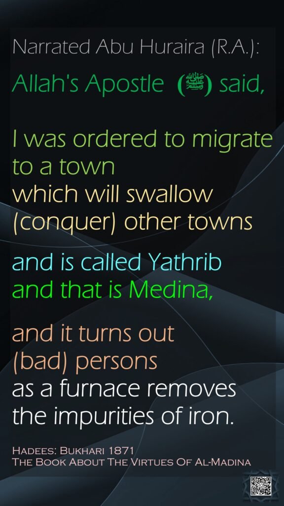 Narrated Abu Huraira (R.A.):Allah's Apostle  (ﷺ) said,   I was ordered to migrate to a town which will swallow (conquer) other townsand is called Yathrib and that is Medina, and it turns out (bad) persons as a furnace removes the impurities of iron. Hadees: Bukhari 1871The Book About The Virtues Of Al-Madina
