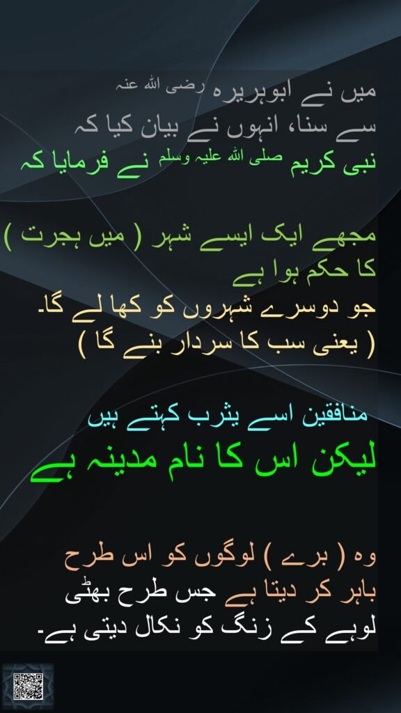 میں نے ابوہریرہ رضی اللہ عنہ 
سے سنا، انہوں نے بیان کیا کہ 
نبی کریم صلی اللہ علیہ وسلم  نے فرمایا کہ 

مجھے ایک ایسے شہر ( میں ہجرت ) کا حکم ہوا ہے 
جو دوسرے شہروں کو کھا لے گا۔ 
( یعنی سب کا سردار بنے گا )

 منافقین اسے یثرب کہتے ہیں 
لیکن اس کا نام مدینہ ہے 

وہ ( برے ) لوگوں کو اس طرح 
باہر کر دیتا ہے جس طرح بھٹی 
لوہے کے زنگ کو نکال دیتی ہے۔ 
