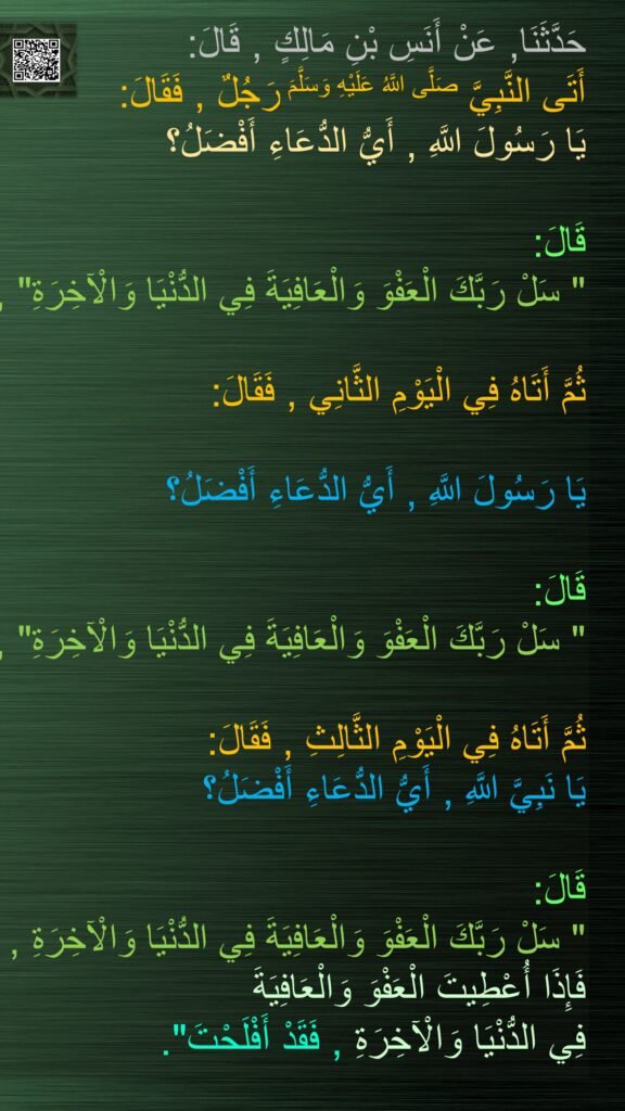 حَدَّثَنَا, عَنْ أَنَسِ بْنِ مَالِكٍ , قَالَ: 
أَتَى النَّبِيَّ صَلَّى اللَّهُ عَلَيْهِ وَسَلَّمَ رَجُلٌ , فَقَالَ: 
يَا رَسُولَ اللَّهِ , أَيُّ الدُّعَاءِ أَفْضَلُ؟ 

قَالَ:
" سَلْ رَبَّكَ الْعَفْوَ وَالْعَافِيَةَ فِي الدُّنْيَا وَالْآخِرَةِ" , 

ثُمَّ أَتَاهُ فِي الْيَوْمِ الثَّانِي , فَقَالَ: 
 
يَا رَسُولَ اللَّهِ , أَيُّ الدُّعَاءِ أَفْضَلُ؟

قَالَ:
" سَلْ رَبَّكَ الْعَفْوَ وَالْعَافِيَةَ فِي الدُّنْيَا وَالْآخِرَةِ" , 

ثُمَّ أَتَاهُ فِي الْيَوْمِ الثَّالِثِ , فَقَالَ:  
يَا نَبِيَّ اللَّهِ , أَيُّ الدُّعَاءِ أَفْضَلُ؟ 

قَالَ:
" سَلْ رَبَّكَ الْعَفْوَ وَالْعَافِيَةَ فِي الدُّنْيَا وَالْآخِرَةِ , 
فَإِذَا أُعْطِيتَ الْعَفْوَ وَالْعَافِيَةَ 
فِي الدُّنْيَا وَالْآخِرَةِ , فَقَدْ أَفْلَحْتَ".
