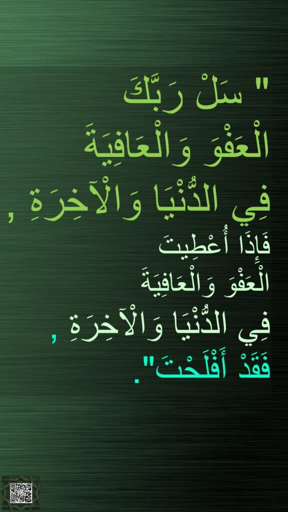 " سَلْ رَبَّكَ 
الْعَفْوَ وَالْعَافِيَةَ 
فِي الدُّنْيَا وَالْآخِرَةِ , 
فَإِذَا أُعْطِيتَ 
الْعَفْوَ وَالْعَافِيَةَ 
فِي الدُّنْيَا وَالْآخِرَةِ , 
فَقَدْ أَفْلَحْتَ".
