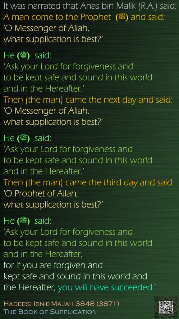 It was narrated that Anas bin Malik (R.A.) said: A man come to the Prophet  (ﷺ) and said: 'O Messenger of Allah, what supplication is best?’ He (ﷺ)  said: ‘Ask your Lord for forgiveness and to be kept safe and sound in this world and in the Hereafter.’ Then (the man) came the next day and said: 'O Messenger of Allah, what supplication is best?’ He (ﷺ)  said: 'Ask your Lord for forgiveness and to be kept safe and sound in this world and in the Hereafter.’ Then (the man) came the third day and said: 'O Prophet of Allah, what supplication is best?’ He (ﷺ)  said: 'Ask your Lord for forgiveness and to be kept safe and sound in this world and in the Hereafter, for if you are forgiven and kept safe and sound in this world and the Hereafter, you will have succeeded.’Hadees: Ibn-e-Majah 3848 (3871)The Book of Supplication