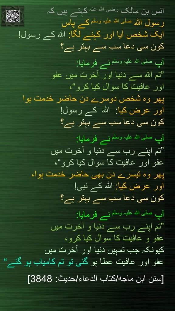 انس بن مالک رضی اللہ عنہ کہتے ہیں کہ 
رسول اللہ صلی اللہ علیہ وسلم کے پاس 
ایک شخص آیا اور کہنے لگا: اللہ کے رسول! 
کون سی دعا سب سے بہتر ہے؟ 

آپ صلی اللہ علیہ وسلم نے فرمایا: 
”تم اللہ سے دنیا اور آخرت میں عفو 
اور عافیت کا سوال کیا کرو“، 
پھر وہ شخص دوسرے دن حاضر خدمت ہوا 
اور عرض کیا:  اللہ  کے رسول! 
کون سی دعا سب سے بہتر ہے؟ 

آپ صلی اللہ علیہ وسلم نے فرمایا: 
”تم اپنے رب سے دنیا و آخرت میں 
عفو اور عافیت کا سوال کیا کرو“، 
پھر وہ تیسرے دن بھی حاضر خدمت ہوا، 
اور عرض کیا: اللہ کے نبی! 
کون سی دعا سب سے بہتر ہے؟ 

آپ صلی اللہ علیہ وسلم نے فرمایا: 
”تم اپنے رب سے دنیا و آخرت میں 
عفو و عافیت کا سوال کیا کرو، 
کیونکہ جب تمہیں دنیا اور آخرت میں 
عفو اور عافیت عطا ہو گئی تو تم کامیاب ہو گئے“ 

[سنن ابن ماجه/كتاب الدعاء/حدیث: 3848]
