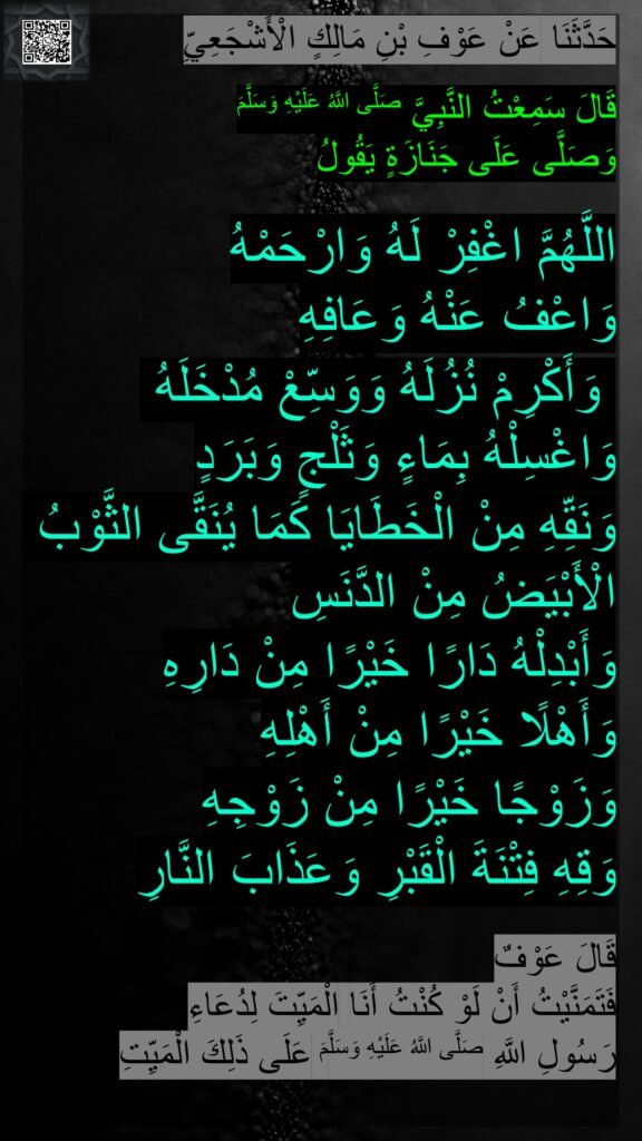 حَدَّثَنَا عَنْ عَوْفِ بْنِ مَالِكٍ الْأَشْجَعِيِّ

قَالَ سَمِعْتُ النَّبِيَّ صَلَّى اللَّهُ عَلَيْهِ وَسَلَّمَ 
وَصَلَّى عَلَى جَنَازَةٍ يَقُولُ

اللَّهُمَّ اغْفِرْ لَهُ وَارْحَمْهُ 
وَاعْفُ عَنْهُ وَعَافِهِ
 وَأَكْرِمْ نُزُلَهُ وَوَسِّعْ مُدْخَلَهُ وَاغْسِلْهُ بِمَاءٍ وَثَلْجٍ وَبَرَدٍ 
وَنَقِّهِ مِنْ الْخَطَايَا كَمَا يُنَقَّى الثَّوْبُ الْأَبْيَضُ مِنْ الدَّنَسِ 
وَأَبْدِلْهُ دَارًا خَيْرًا مِنْ دَارِهِ 
وَأَهْلًا خَيْرًا مِنْ أَهْلِهِ 
وَزَوْجًا خَيْرًا مِنْ زَوْجِهِ 
وَقِهِ فِتْنَةَ الْقَبْرِ وَعَذَابَ النَّارِ

قَالَ عَوْفٌ 
فَتَمَنَّيْتُ أَنْ لَوْ كُنْتُ أَنَا الْمَيِّتَ لِدُعَاءِ 
رَسُولِ اللَّهِ صَلَّى اللَّهُ عَلَيْهِ وَسَلَّمَ عَلَى ذَلِكَ الْمَيِّتِ
