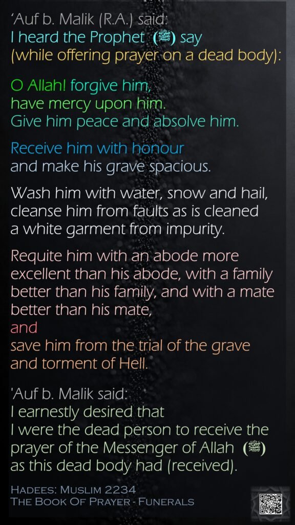 ‘Auf b. Malik (R.A.) said: I heard the Prophet  (ﷺ) say (while offering prayer on a dead body):O Allah! forgive him, have mercy upon him. Give him peace and absolve him.Receive him with honour and make his grave spacious. Wash him with water, snow and hail, cleanse him from faults as is cleaned a white garment from impurity. Requite him with an abode more excellent than his abode, with a family better than his family, and with a mate better than his mate, and save him from the trial of the grave and torment of Hell. 'Auf b. Malik said: I earnestly desired that I were the dead person to receive the prayer of the Messenger of Allah  (ﷺ) as this dead body had (received).Hadees: Muslim 2234The Book Of Prayer - Funerals