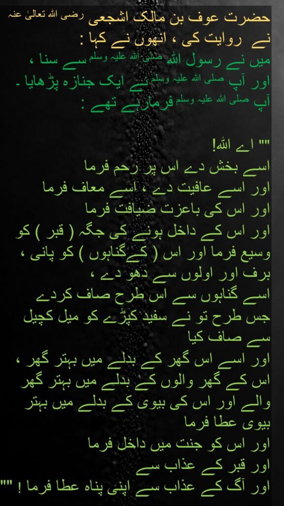 حضرت عوف بن مالک اشجعی رضی اللہ تعالیٰ عنہ  نے  روایت کی ، انھوں نے کہا : 
میں نے رسول اللہ صلی اللہ علیہ وسلم سے سنا ، 
اور آپ صلی اللہ علیہ وسلم نے ایک جنازہ پڑھایا ۔ آپ صلی اللہ علیہ وسلم فرمارہے تھے : 

"" اے اللہ!
اسے بخش دے اس پر رحم فرما 
اور اسے عافیت دے ، اسے معاف فرما 
اور اس کی باعزت ضیافت فرما 
اور اس کے داخل ہونے کی جگہ ( قبر ) کو وسیع فرما اور اس ( کےگناہوں ) کو پانی ، برف اور اولوں سے دھو دے ، 
اسے گناہوں سے اس طرح صاف کردے 
جس طرح تو نے سفید کپڑے کو میل کچیل سے صاف کیا 
اور اسے اس گھر کے بدلے میں بہتر گھر ، اس کے گھر والوں کے بدلے میں بہتر گھر والے اور اس کی بیوی کے بدلے میں بہتر بیوی عطا فرما 
اور اس کو جنت میں داخل فرما 
اور قبر کے عذاب سے 
اور آگ کے عذاب سے اپنی پناہ عطا فرما ! ""

