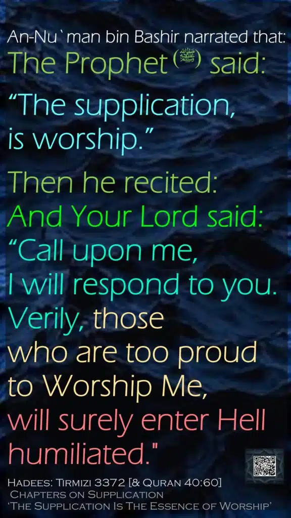 An-Nu`man bin Bashir narrated that:The Prophet (ﷺ) said: “The supplication, is worship.” Then he recited: And Your Lord said: “Call upon me, I will respond to you. Verily, those who are too proud to Worship Me, will surely enter Hell humiliated."Hadees: Tirmizi 3372 [& Quran 40:60] Chapters on Supplication ‘The Supplication Is The Essence of Worship’