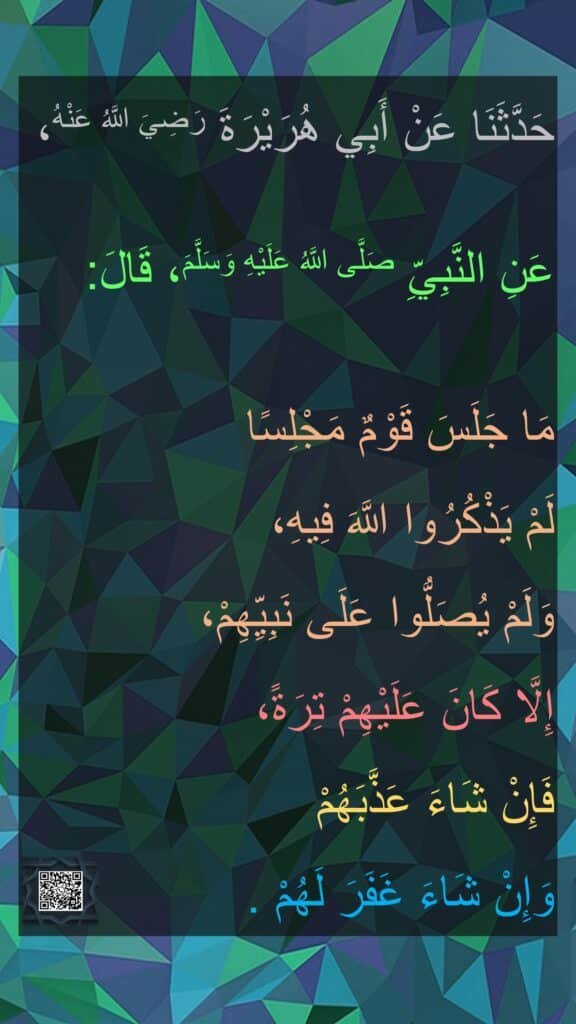 حَدَّثَنَا عَنْ أَبِي هُرَيْرَةَ رَضِيَ اللَّهُ عَنْهُ،

عَنِ النَّبِيِّ صَلَّى اللَّهُ عَلَيْهِ وَسَلَّمَ، قَالَ:

مَا جَلَسَ قَوْمٌ مَجْلِسًا 
لَمْ يَذْكُرُوا اللَّهَ فِيهِ،
‏‏‏‏‏‏وَلَمْ يُصَلُّوا عَلَى نَبِيِّهِمْ،
‏‏‏‏‏‏إِلَّا كَانَ عَلَيْهِمْ تِرَةً،
فَإِنْ شَاءَ عَذَّبَهُمْ 
وَإِنْ شَاءَ غَفَرَ لَهُمْ .‏‏‏‏‏‏‏‏‏‏‏
