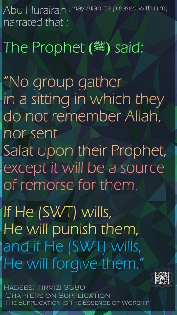 Abu Hurairah [may Allah be pleased with him] narrated that : The Prophet  (ﷺ)said: “No group gather in a sitting in which they do not remember Allah, nor sent Salat upon their Prophet, except it will be a source of remorse for them. If He (SWT) wills, He will punish them, and if He (SWT) wills, He will forgive them.”Hadees: Tirmizi 3380 Chapters on Supplication ‘The Supplication Is The Essence of Worship’