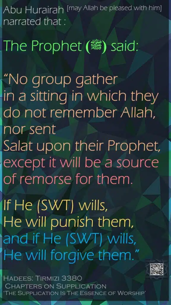 Abu Hurairah [may Allah be pleased with him] narrated that : The Prophet  (ﷺ)said: “No group gather in a sitting in which they do not remember Allah, nor sent Salat upon their Prophet, except it will be a source of remorse for them. If He (SWT) wills, He will punish them, and if He (SWT) wills, He will forgive them.”Hadees: Tirmizi 3380 Chapters on Supplication ‘The Supplication Is The Essence of Worship’