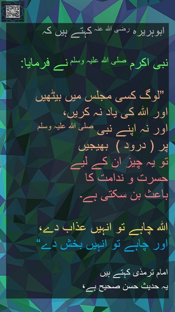 ابوہریرہ رضی الله عنہ کہتے ہیں کہ   

نبی اکرم صلی اللہ علیہ وسلم نے فرمایا:

 ”لوگ کسی مجلس میں بیٹھیں 
اور اللہ کی یاد نہ کریں،
اور نہ اپنے نبی صلی اللہ علیہ وسلم 
پر ( درود )  بھیجیں 
تو یہ چیز ان کے لیے 
حسرت و ندامت کا 
باعث بن سکتی ہے۔ 

اللہ چاہے تو انہیں عذاب دے، 
اور چاہے تو انہیں بخش دے“ 

امام ترمذی کہتے ہیں
یہ حدیث حسن صحیح ہے، 