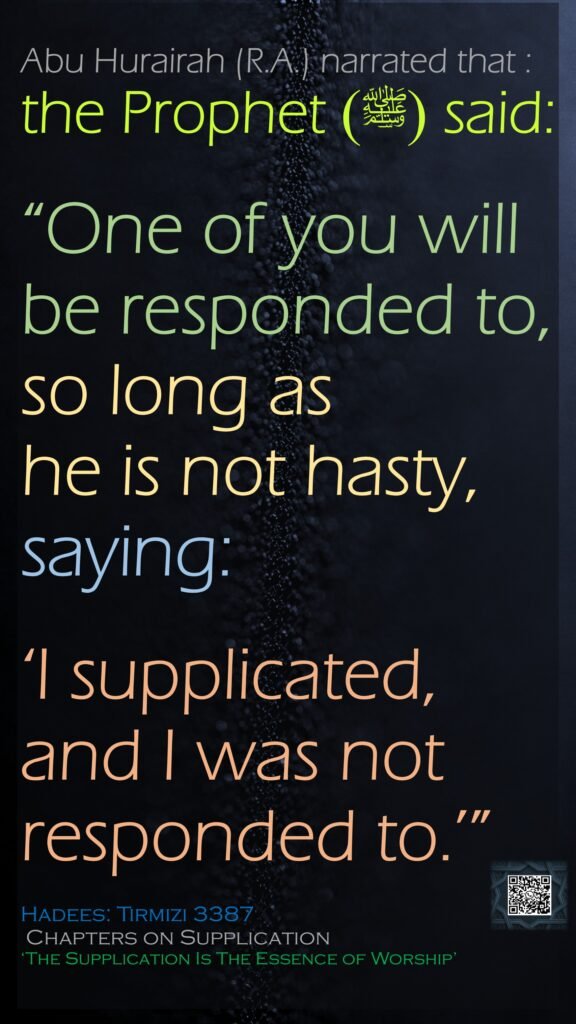 Abu Hurairah (R.A.) narrated that : the Prophet (ﷺ) said: “One of you will be responded to, so long as he is not hasty, saying: ‘I supplicated, and I was not responded to.’”Hadees: Tirmizi 3387 Chapters on Supplication ‘The Supplication Is The Essence of Worship’