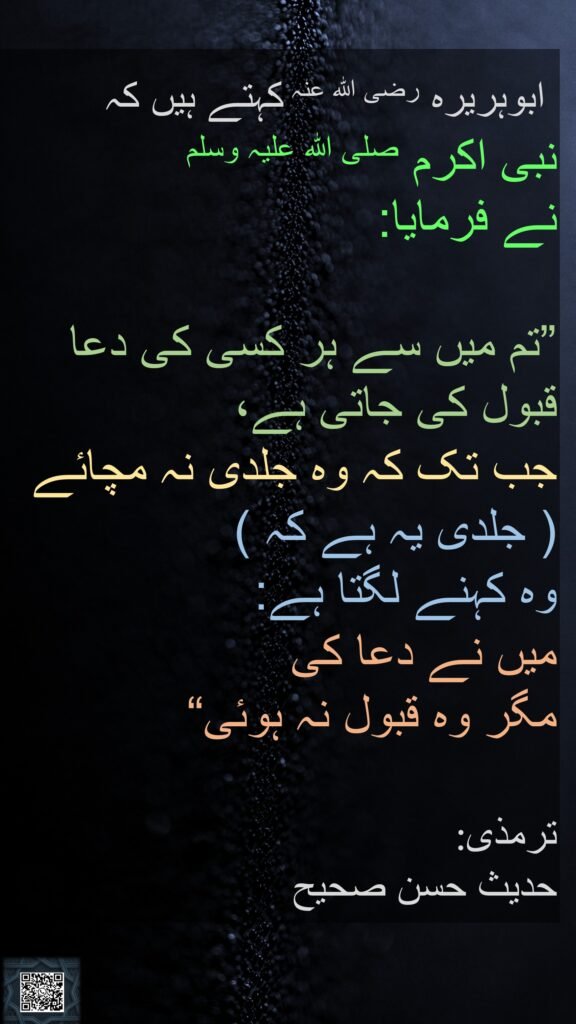  ابوہریرہ رضی الله عنہ کہتے ہیں کہ   
نبی اکرم صلی اللہ علیہ وسلم 
نے فرمایا: 

”تم میں سے ہر کسی کی دعا قبول کی جاتی ہے، 
جب تک کہ وہ جلدی نہ مچائے  ( جلدی یہ ہے کہ )  
وہ کہنے لگتا ہے: 
میں نے دعا کی 
مگر وہ قبول نہ ہوئی“ 

:ترمذی
حدیث حسن صحیح