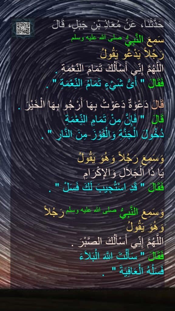 حَدَّثَنَا، عَنْ مُعَاذِ بْنِ جَبَلٍ، قَالَ 
سَمِعَ النَّبِيُّ صلى الله عليه وسلم 
رَجُلاً يَدْعُو يَقُولُ 
اللَّهُمَّ إِنِّي أَسْأَلُكَ تَمَامَ النِّعْمَةِ ‏.‏ 
فَقَالَ ‏"‏ أَىُّ شَيْءٍ تَمَامُ النِّعْمَةِ ‏"‏ ‏.‏ 

قَالَ دَعْوَةٌ دَعَوْتُ بِهَا أَرْجُو بِهَا الْخَيْرَ ‏.‏ 
قَالَ ‏ "‏ فَإِنَّ مِنْ تَمَامِ النِّعْمَةِ 
دُخُولَ الْجَنَّةِ وَالْفَوْزَ مِنَ النَّارِ ‏"‏ ‏.‏ 

وَسَمِعَ رَجُلاً وَهُوَ يَقُولُ 
يَا ذَا الْجَلاَلِ وَالإِكْرَامِ 
فَقَالَ ‏"‏ قَدِ اسْتُجِيبَ لَكَ فَسَلْ ‏"‏ ‏.‏ 

وَسَمِعَ النَّبِيُّ صلى الله عليه وسلم رَجُلاً 
وَهُوَ يَقُولُ 
اللَّهُمَّ إِنِّي أَسْأَلُكَ الصَّبْرَ ‏.‏ 
فَقَالَ ‏"‏ سَأَلْتَ اللَّهَ الْبَلاَءَ 
فَسَلْهُ الْعَافِيَةَ ‏" ‏ ‏.‏
