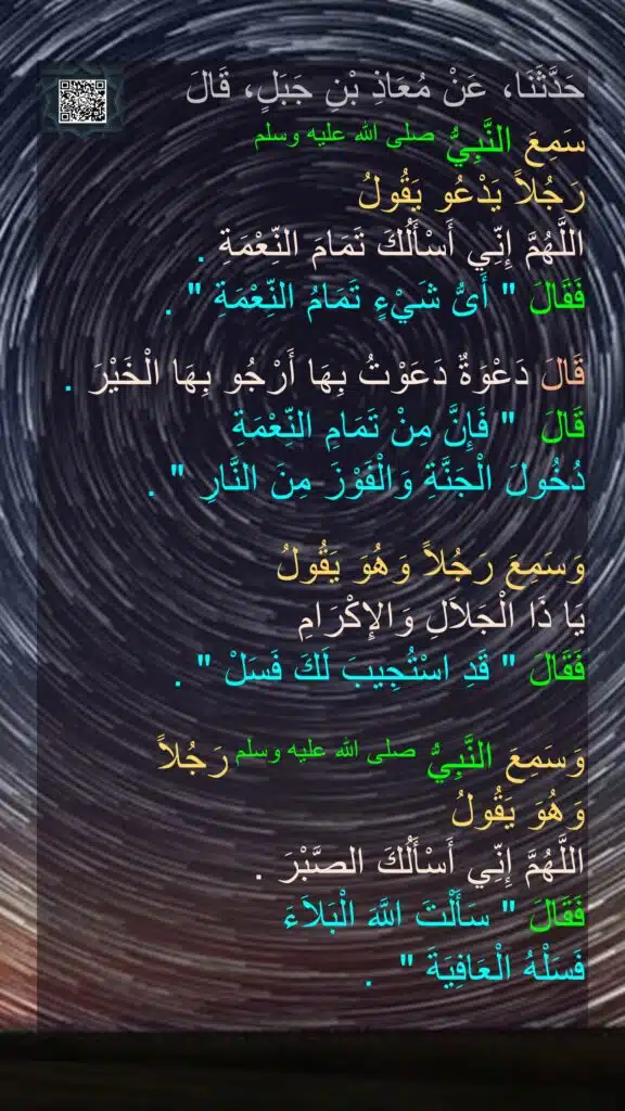 حَدَّثَنَا، عَنْ مُعَاذِ بْنِ جَبَلٍ، قَالَ 
سَمِعَ النَّبِيُّ صلى الله عليه وسلم 
رَجُلاً يَدْعُو يَقُولُ 
اللَّهُمَّ إِنِّي أَسْأَلُكَ تَمَامَ النِّعْمَةِ ‏.‏ 
فَقَالَ ‏"‏ أَىُّ شَيْءٍ تَمَامُ النِّعْمَةِ ‏"‏ ‏.‏ 

قَالَ دَعْوَةٌ دَعَوْتُ بِهَا أَرْجُو بِهَا الْخَيْرَ ‏.‏ 
قَالَ ‏ "‏ فَإِنَّ مِنْ تَمَامِ النِّعْمَةِ 
دُخُولَ الْجَنَّةِ وَالْفَوْزَ مِنَ النَّارِ ‏"‏ ‏.‏ 

وَسَمِعَ رَجُلاً وَهُوَ يَقُولُ 
يَا ذَا الْجَلاَلِ وَالإِكْرَامِ 
فَقَالَ ‏"‏ قَدِ اسْتُجِيبَ لَكَ فَسَلْ ‏"‏ ‏.‏ 

وَسَمِعَ النَّبِيُّ صلى الله عليه وسلم رَجُلاً 
وَهُوَ يَقُولُ 
اللَّهُمَّ إِنِّي أَسْأَلُكَ الصَّبْرَ ‏.‏ 
فَقَالَ ‏"‏ سَأَلْتَ اللَّهَ الْبَلاَءَ 
فَسَلْهُ الْعَافِيَةَ ‏" ‏ ‏.‏
